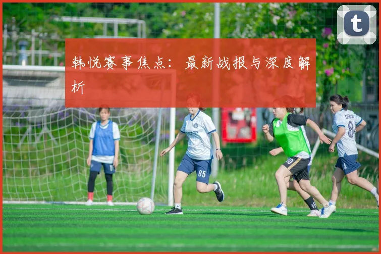 韩悦赛事焦点：最新战报与深度解析