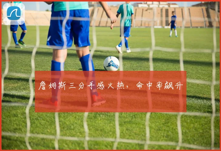 詹姆斯三分手感火热，命中率飙升