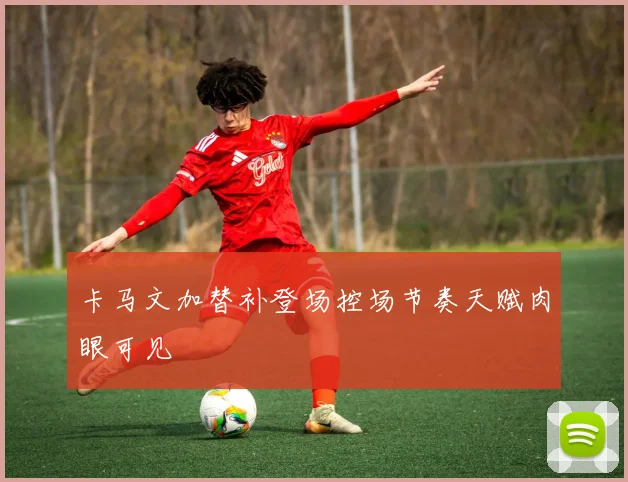 卡马文加替补登场控场节奏天赋肉眼可见