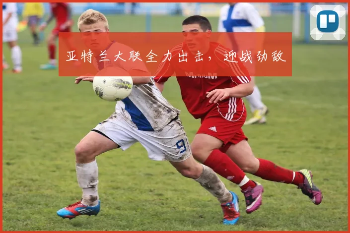 亚特兰大联全力出击，迎战劲敌