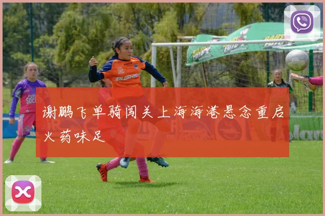 谢鹏飞单骑闯关上海海港悬念重启火药味足