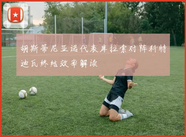 胡斯蒂尼亚诺代表库拉索对阵科特迪瓦终结效率解读