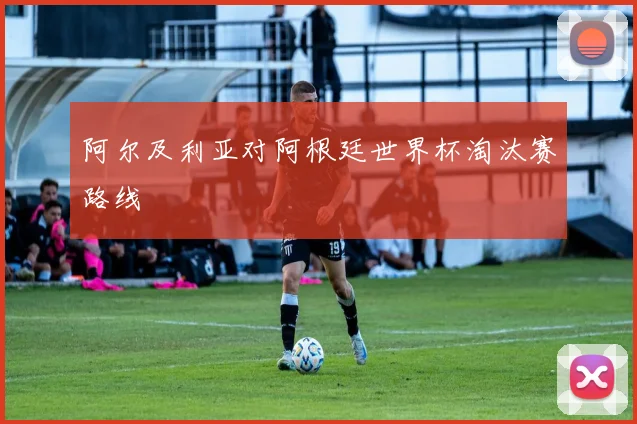 阿尔及利亚对阿根廷世界杯淘汰赛路线