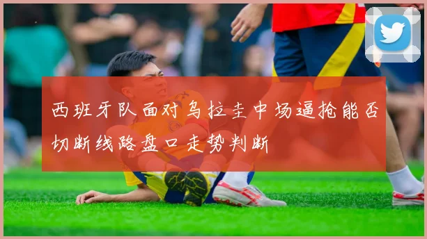 西班牙队面对乌拉圭中场逼抢能否切断线路盘口走势判断
