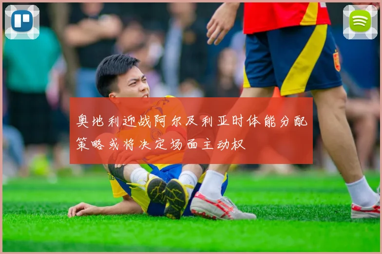 奥地利迎战阿尔及利亚时体能分配策略或将决定场面主动权