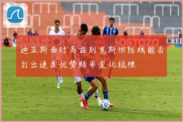 迪亚斯面对乌兹别克斯坦防线能否打出速度优势赔率变化梳理