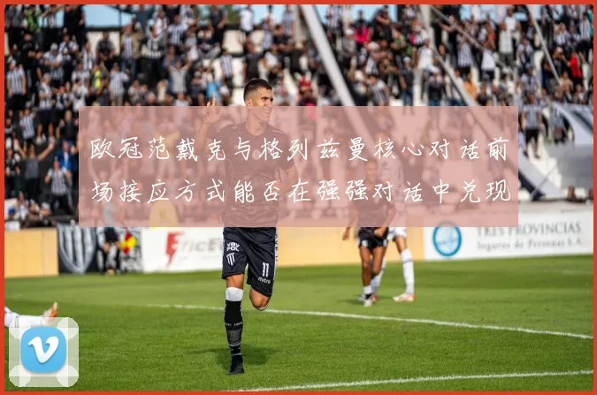 欧冠范戴克与格列兹曼核心对话前场接应方式能否在强强对话中兑现