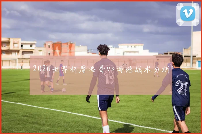 2026世界杯摩洛哥vs海地战术分析