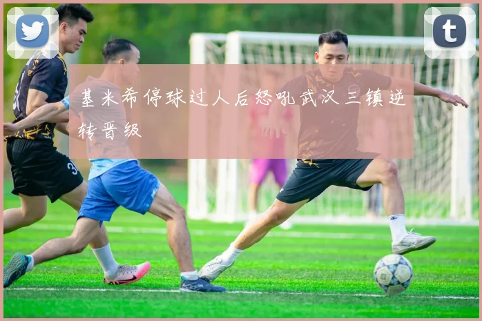 基米希停球过人后怒吼武汉三镇逆转晋级