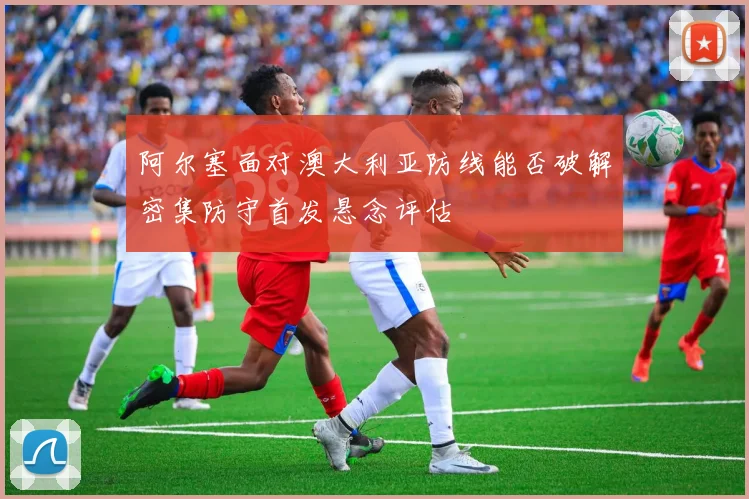 阿尔塞面对澳大利亚防线能否破解密集防守首发悬念评估