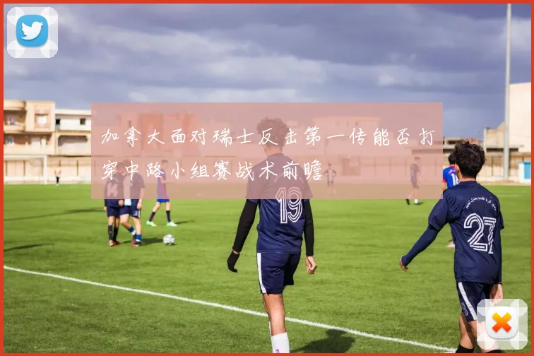 加拿大面对瑞士反击第一传能否打穿中路小组赛战术前瞻