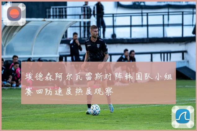 埃德森阿尔瓦雷斯对阵韩国队小组赛回防速度热度观察