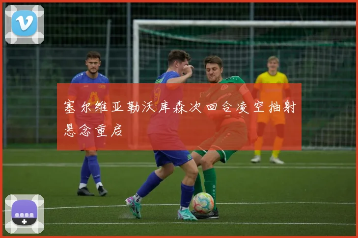 塞尔维亚勒沃库森次回合凌空抽射悬念重启