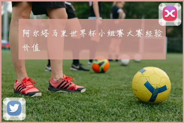 阿尔塔马里世界杯小组赛大赛经验价值