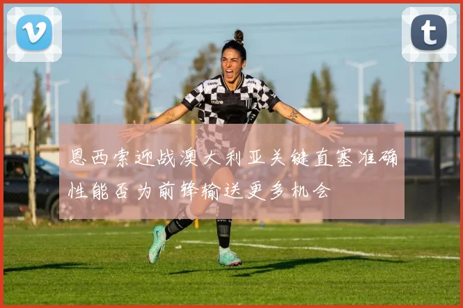 恩西索迎战澳大利亚关键直塞准确性能否为前锋输送更多机会