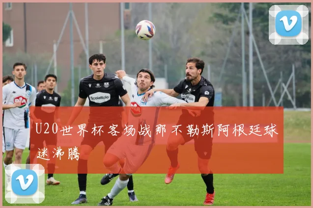 U20世界杯客场战那不勒斯阿根廷球迷沸腾