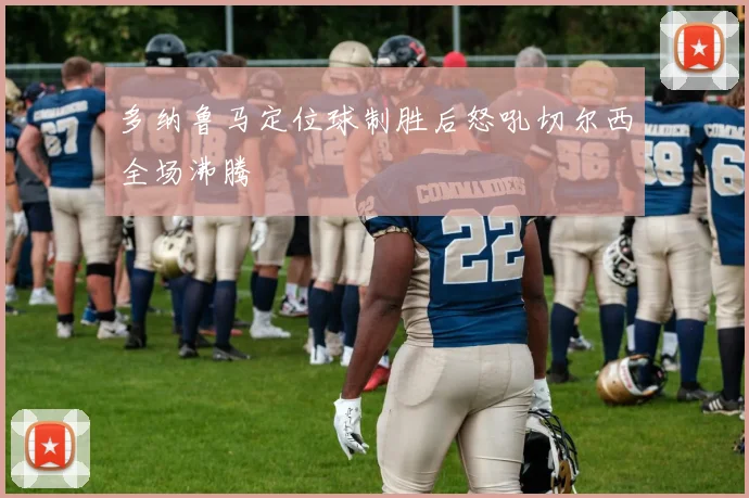 多纳鲁马定位球制胜后怒吼切尔西全场沸腾