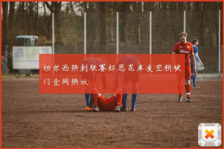 切尔西热刺联赛杯恩昆库凌空斩破门全网热议