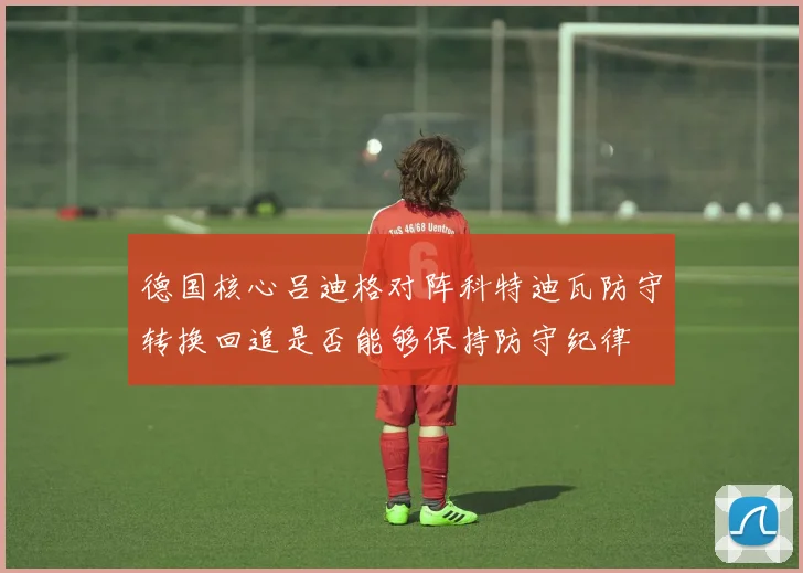 德国核心吕迪格对阵科特迪瓦防守转换回追是否能够保持防守纪律
