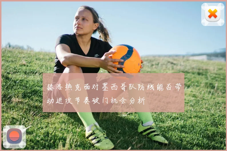 赫洛热克面对墨西哥队防线能否带动进攻节奏破门机会分析