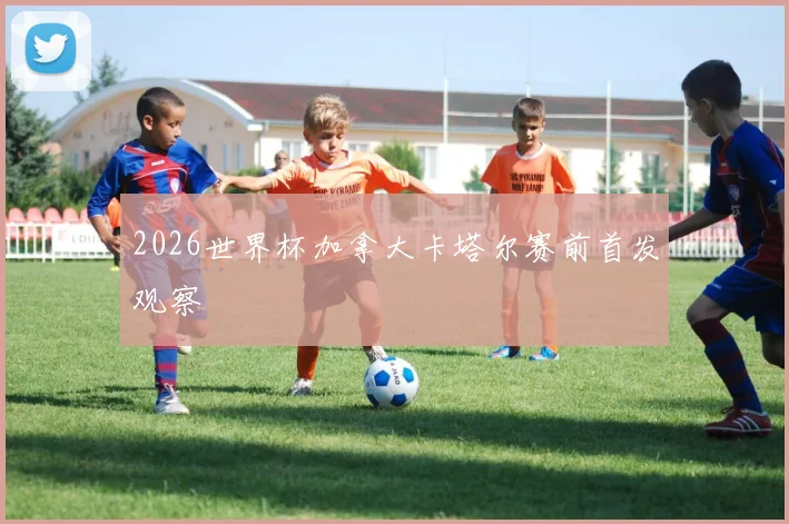 2026世界杯加拿大卡塔尔赛前首发观察