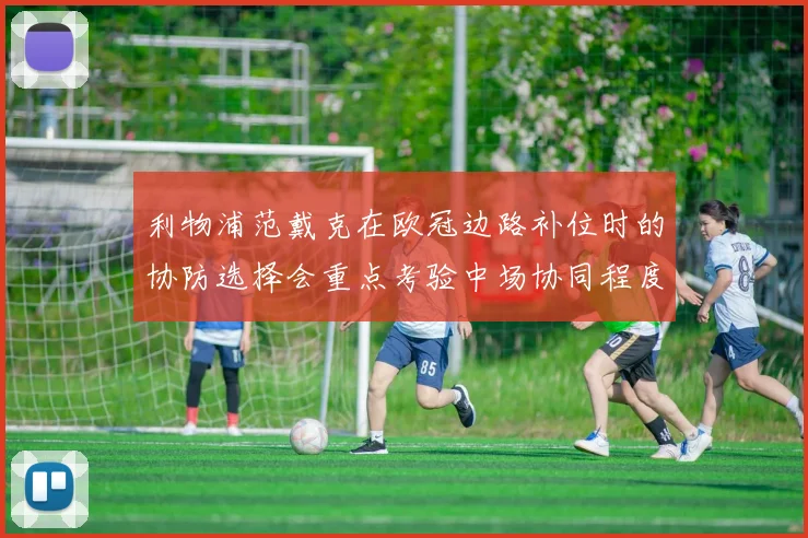 利物浦范戴克在欧冠边路补位时的协防选择会重点考验中场协同程度