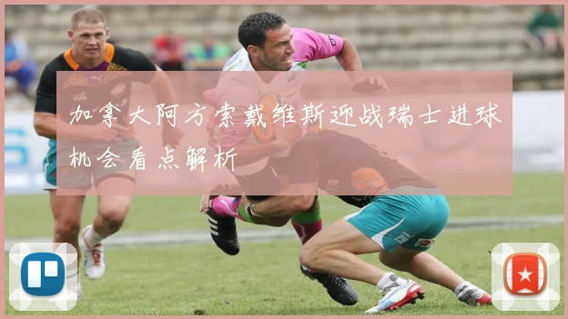 加拿大阿方索戴维斯迎战瑞士进球机会看点解析