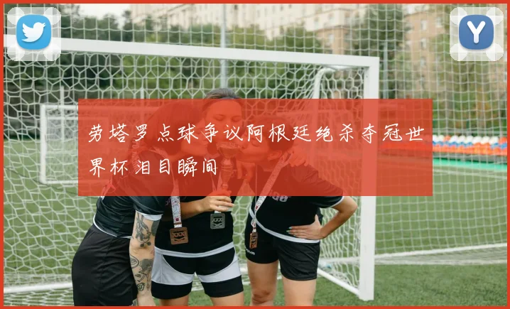 劳塔罗点球争议阿根廷绝杀夺冠世界杯泪目瞬间
