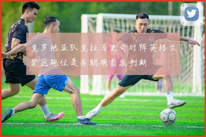 克罗地亚队克拉马里奇对阵英格兰禁区跑位是否聪明首发判断