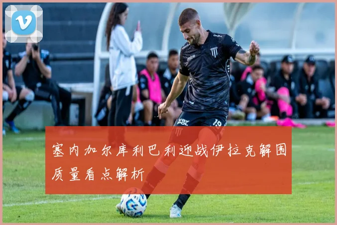 塞内加尔库利巴利迎战伊拉克解围质量看点解析