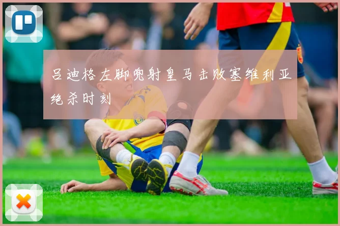 吕迪格左脚兜射皇马击败塞维利亚绝杀时刻