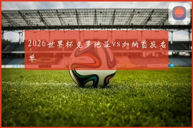 2026世界杯克罗地亚vs加纳首发名单