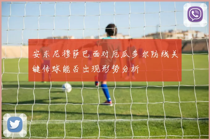 安东尼穆萨巴面对厄瓜多尔防线关键传球能否出现形势分析
