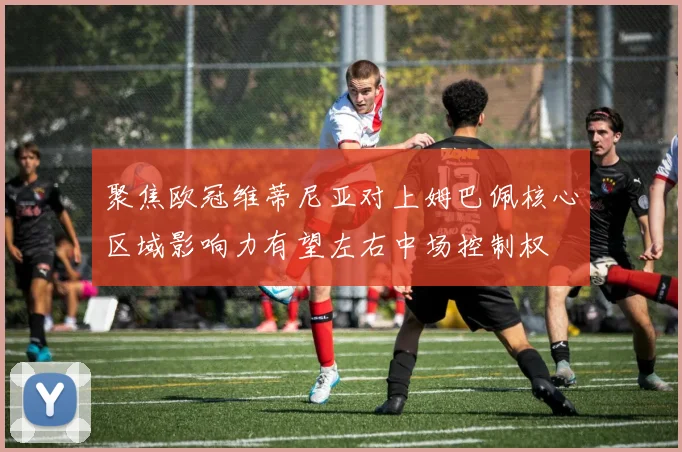 聚焦欧冠维蒂尼亚对上姆巴佩核心区域影响力有望左右中场控制权