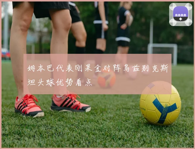 姆本巴代表刚果金对阵乌兹别克斯坦头球优势看点
