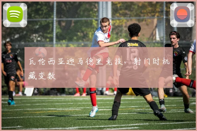 瓦伦西亚迎马德里竞技，射门时机藏变数