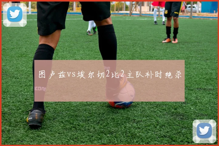 图卢兹vs埃尔切2比2主队补时绝杀