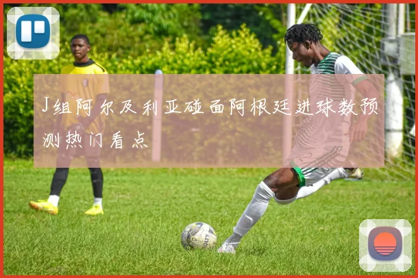 J组阿尔及利亚碰面阿根廷进球数预测热门看点